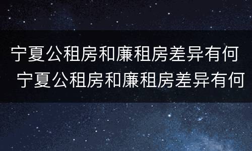宁夏公租房和廉租房差异有何 宁夏公租房和廉租房差异有何区别