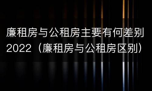 廉租房与公租房主要有何差别2022（廉租房与公租房区别）