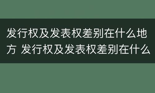 发行权及发表权差别在什么地方 发行权及发表权差别在什么地方发布