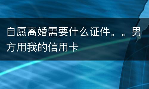 自愿离婚需要什么证件。。男方用我的信用卡
