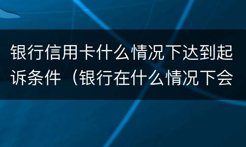 银行信用卡什么情况下达到起诉条件（银行在什么情况下会起诉信用卡诈骗）