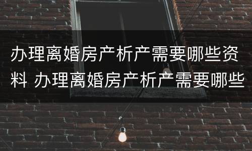 办理离婚房产析产需要哪些资料 办理离婚房产析产需要哪些资料和手续