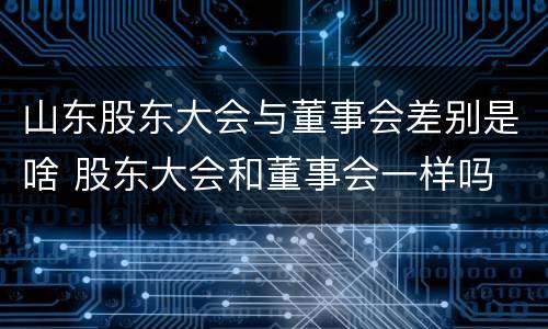 山东股东大会与董事会差别是啥 股东大会和董事会一样吗