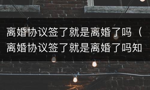 离婚协议签了就是离婚了吗（离婚协议签了就是离婚了吗知乎）