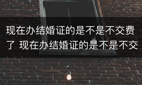 现在办结婚证的是不是不交费了 现在办结婚证的是不是不交费了呢