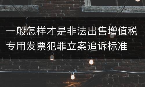 一般怎样才是非法出售增值税专用发票犯罪立案追诉标准