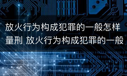 放火行为构成犯罪的一般怎样量刑 放火行为构成犯罪的一般怎样量刑呢