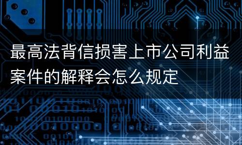 最高法背信损害上市公司利益案件的解释会怎么规定