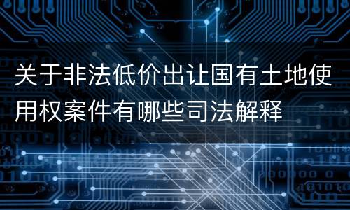 关于非法低价出让国有土地使用权案件有哪些司法解释
