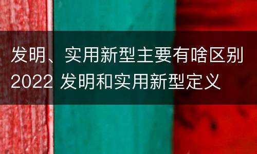 发明、实用新型主要有啥区别2022 发明和实用新型定义