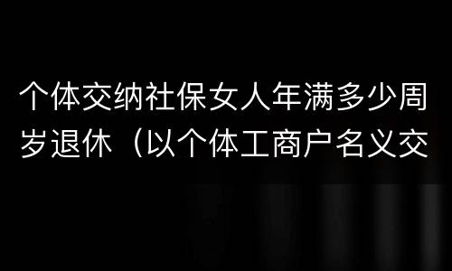个体交纳社保女人年满多少周岁退休（以个体工商户名义交社保女多少岁退休）