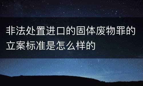 非法处置进口的固体废物罪的立案标准是怎么样的