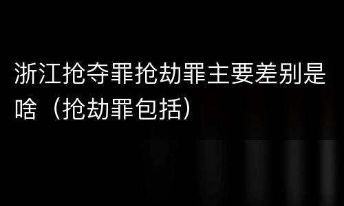 浙江抢夺罪抢劫罪主要差别是啥（抢劫罪包括）