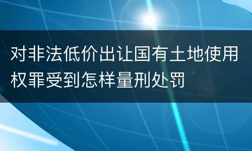 对非法低价出让国有土地使用权罪受到怎样量刑处罚