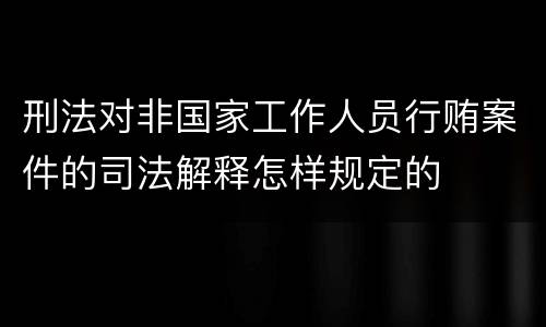 刑法对非国家工作人员行贿案件的司法解释怎样规定的