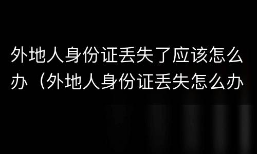 外地人身份证丢失了应该怎么办（外地人身份证丢失怎么办?需要怎么做）