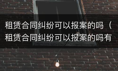 租赁合同纠纷可以报案的吗（租赁合同纠纷可以报案的吗有效吗）