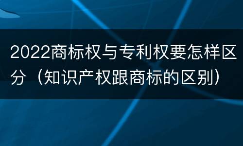 2022商标权与专利权要怎样区分（知识产权跟商标的区别）