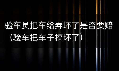 验车员把车给弄坏了是否要赔（验车把车子搞坏了）