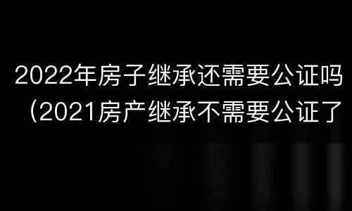 2022年房子继承还需要公证吗（2021房产继承不需要公证了）