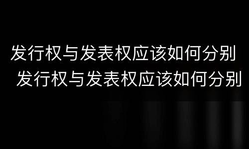 发行权与发表权应该如何分别 发行权与发表权应该如何分别确认
