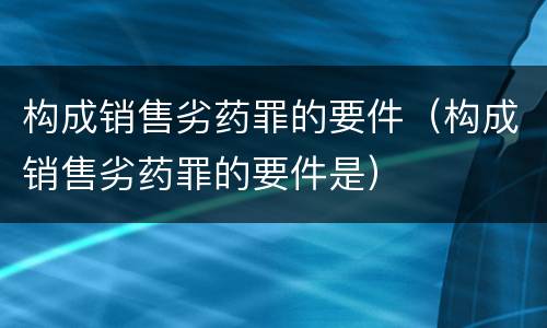 构成销售劣药罪的要件（构成销售劣药罪的要件是）