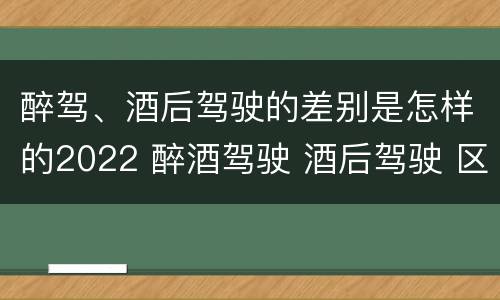 醉驾、酒后驾驶的差别是怎样的2022 醉酒驾驶 酒后驾驶 区别