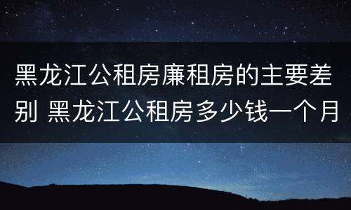 黑龙江公租房廉租房的主要差别 黑龙江公租房多少钱一个月