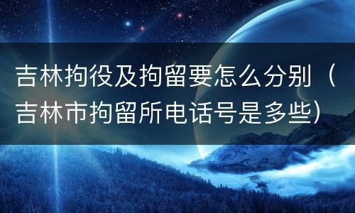 吉林拘役及拘留要怎么分别（吉林市拘留所电话号是多些）