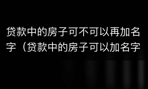 贷款中的房子可不可以再加名字（贷款中的房子可以加名字吗）