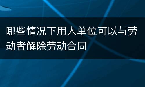 哪些情况下用人单位可以与劳动者解除劳动合同