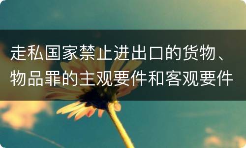 走私国家禁止进出口的货物、物品罪的主观要件和客观要件有哪些