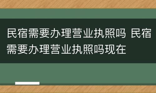 民宿需要办理营业执照吗 民宿需要办理营业执照吗现在