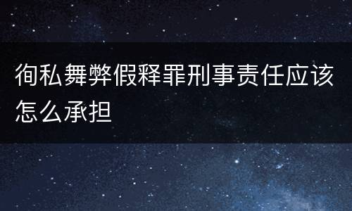徇私舞弊假释罪刑事责任应该怎么承担