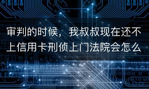 审判的时候，我叔叔现在还不上信用卡刑侦上门法院会怎么判刑