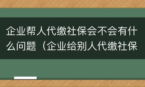 企业帮人代缴社保会不会有什么问题（企业给别人代缴社保）