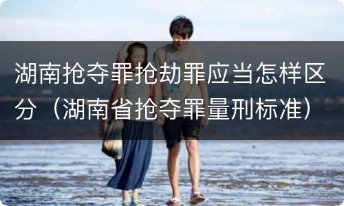 湖南抢夺罪抢劫罪应当怎样区分（湖南省抢夺罪量刑标准）