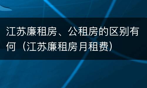 江苏廉租房、公租房的区别有何（江苏廉租房月租费）