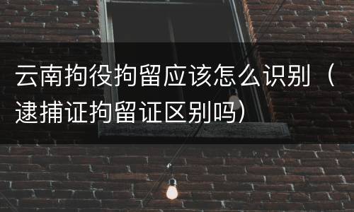 云南拘役拘留应该怎么识别（逮捕证拘留证区别吗）