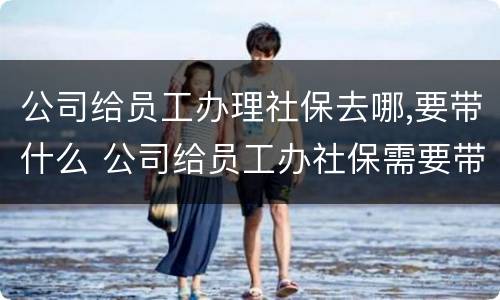 公司给员工办理社保去哪,要带什么 公司给员工办社保需要带什么资料