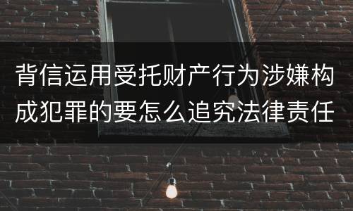 背信运用受托财产行为涉嫌构成犯罪的要怎么追究法律责任
