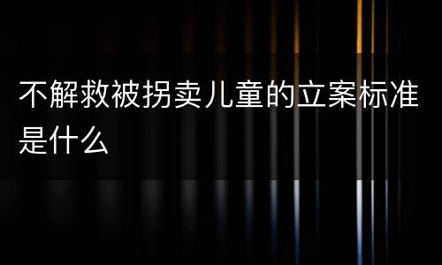 不解救被拐卖儿童的立案标准是什么