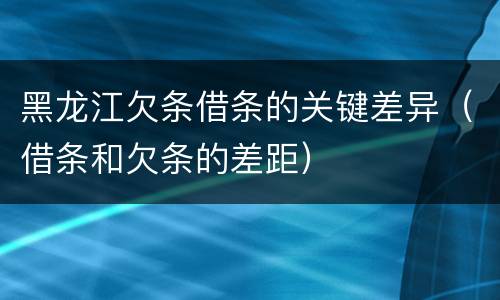 黑龙江欠条借条的关键差异（借条和欠条的差距）