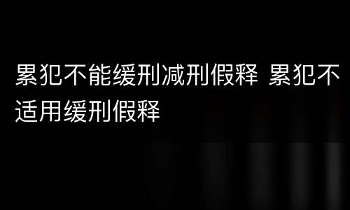 累犯不能缓刑减刑假释 累犯不适用缓刑假释