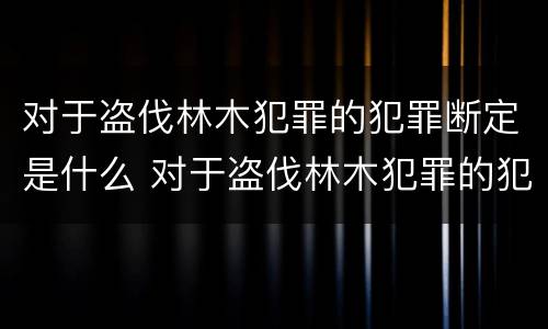 对于盗伐林木犯罪的犯罪断定是什么 对于盗伐林木犯罪的犯罪断定是什么意思