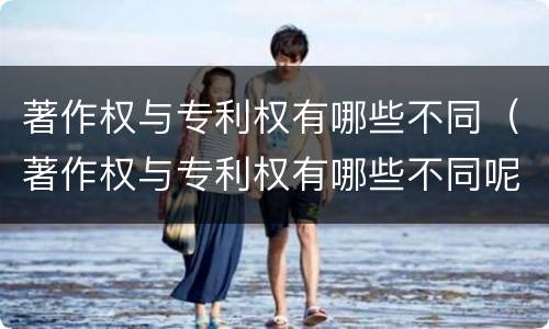 著作权与专利权有哪些不同（著作权与专利权有哪些不同呢）