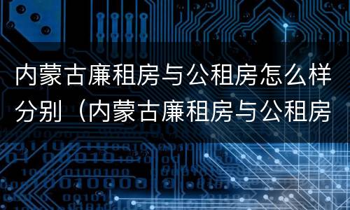 内蒙古廉租房与公租房怎么样分别（内蒙古廉租房与公租房怎么样分别的）