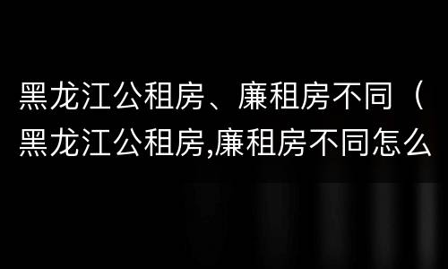 黑龙江公租房、廉租房不同（黑龙江公租房,廉租房不同怎么办）