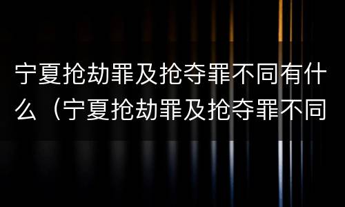 宁夏抢劫罪及抢夺罪不同有什么（宁夏抢劫罪及抢夺罪不同有什么区别）