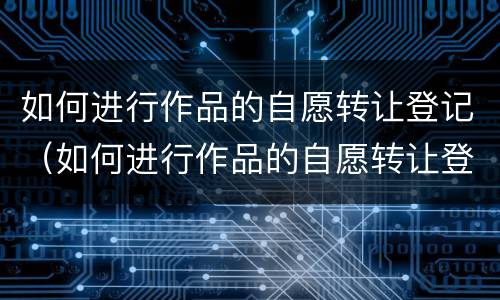 如何进行作品的自愿转让登记（如何进行作品的自愿转让登记制度）
